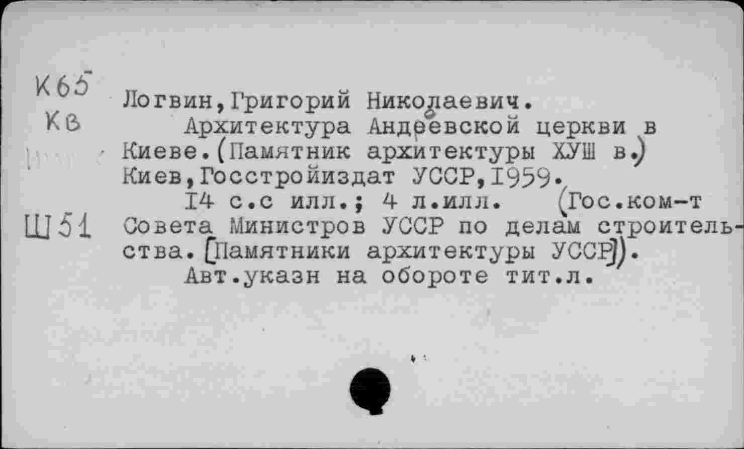 ﻿Логвин,Григорий Николаевич.
Кв	Архитектура Андревской церкви в
Киеве. (Памятник архитектуры ХУШ в.) Киев,Госстройиздат УССР,1959«
14 с.с илл.; 4 л.илл. (Гос.ком-т
ШЯ Совета Министров УССР по делам строитель ства. (Памятники архитектуры УССР)).
Авт.укази на обороте тит.л.